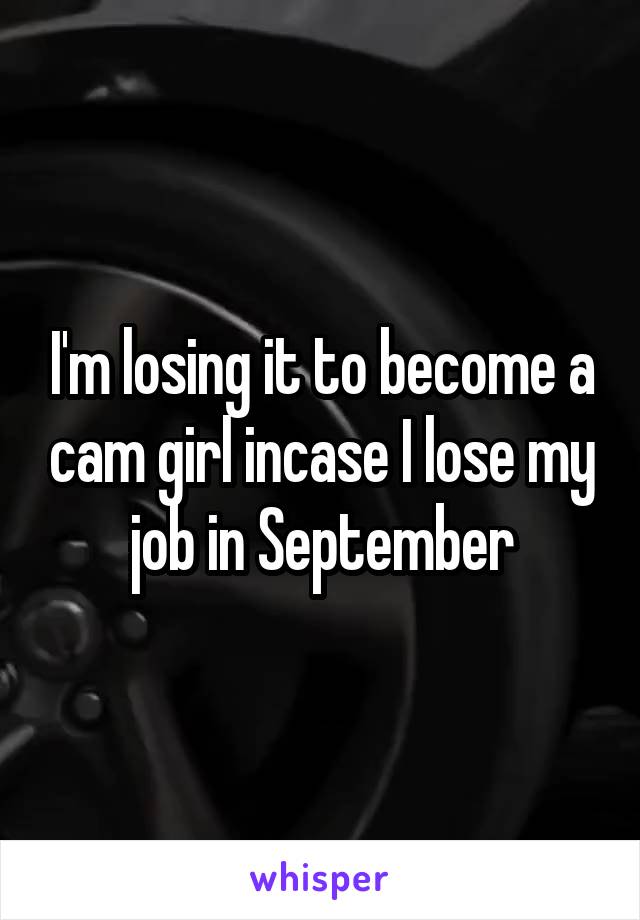 I'm losing it to become a cam girl incase I lose my job in September