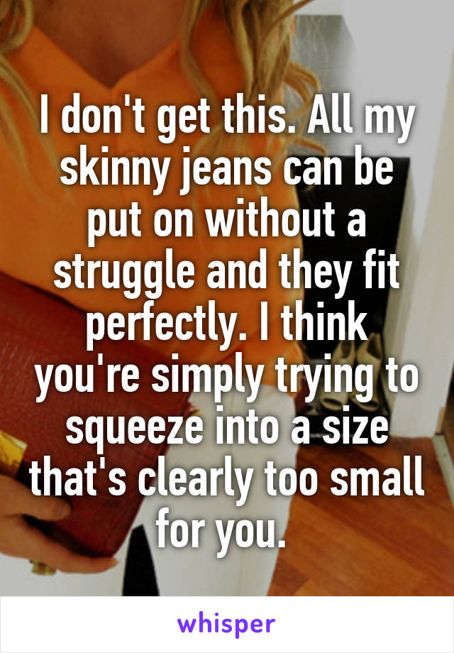 I don't get this. All my skinny jeans can be put on without a struggle and they fit perfectly. I think you're simply trying to squeeze into a size that's clearly too small for you. 