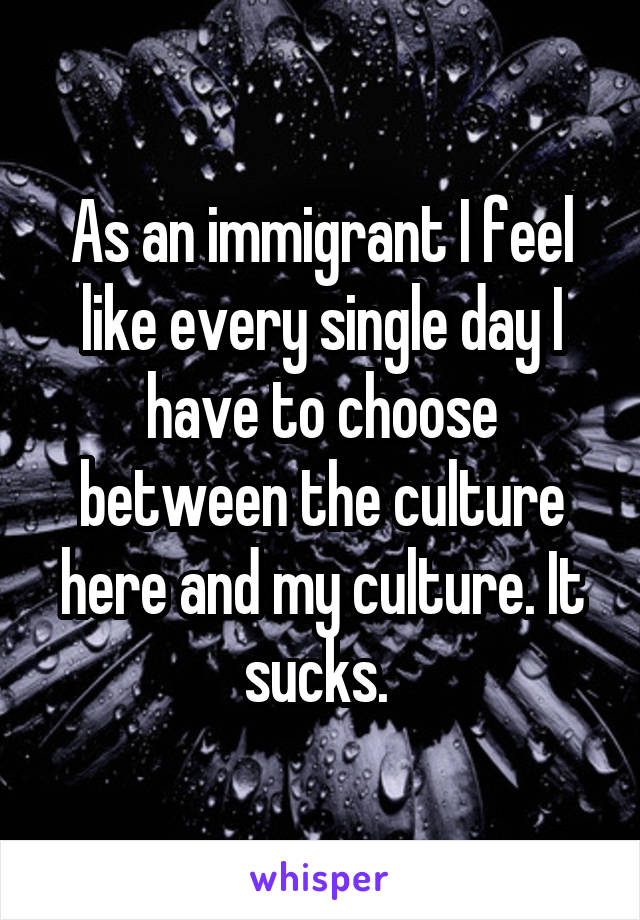 As an immigrant I feel like every single day I have to choose between the culture here and my culture. It sucks. 