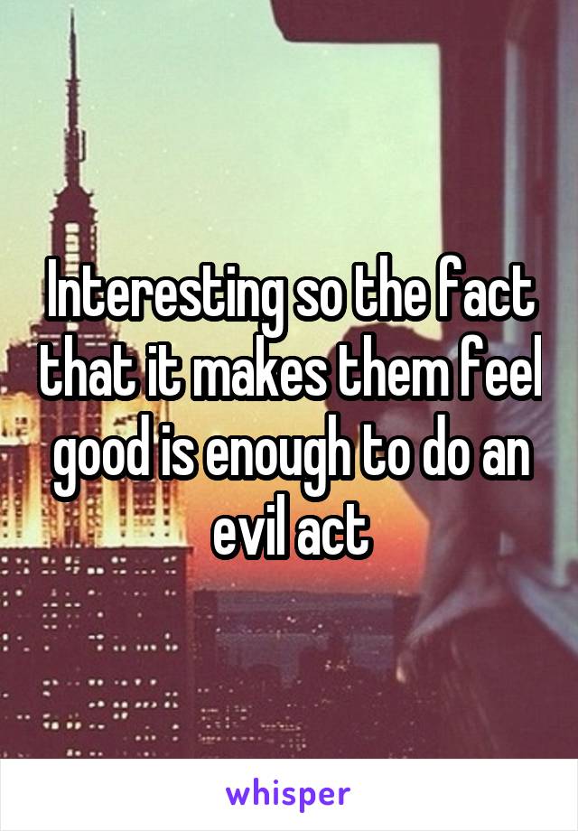 Interesting so the fact that it makes them feel good is enough to do an evil act
