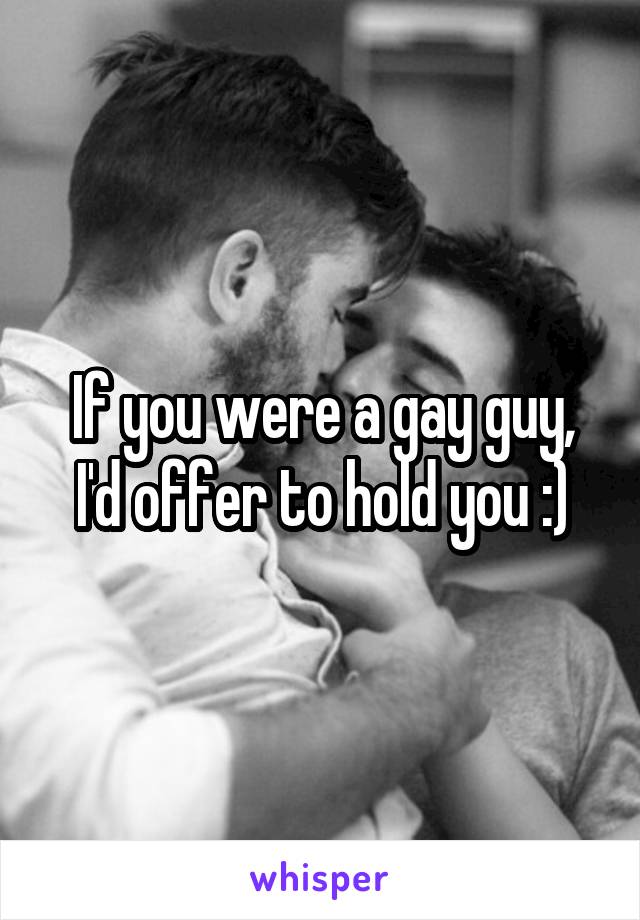 If you were a gay guy, I'd offer to hold you :)
