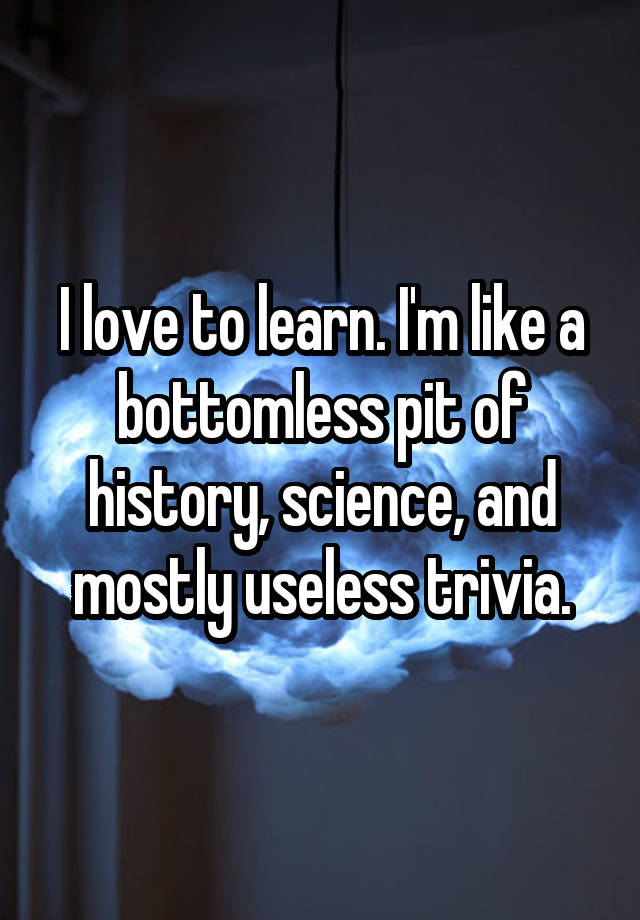 I Love To Learn Im Like A Bottomless Pit Of History Science And Mostly Useless Trivia 6781