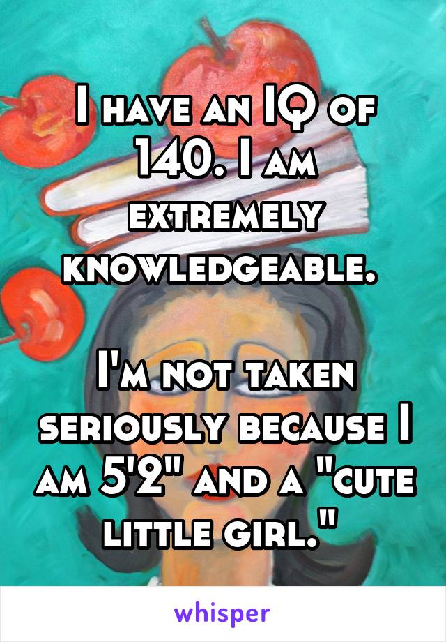 I have an IQ of 140. I am extremely knowledgeable. 

I'm not taken seriously because I am 5'2" and a "cute little girl." 