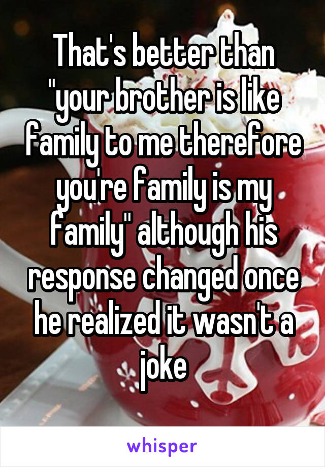 That's better than "your brother is like family to me therefore you're family is my family" although his response changed once he realized it wasn't a joke
