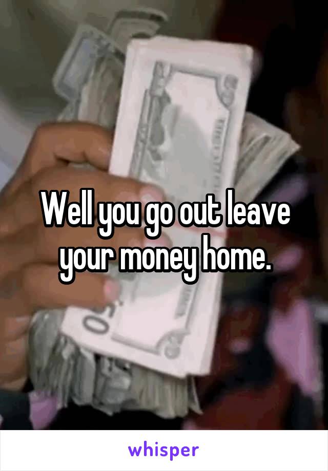 Well you go out leave your money home.