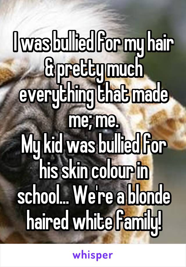I was bullied for my hair & pretty much everything that made me; me.
My kid was bullied for his skin colour in school... We're a blonde haired white family!