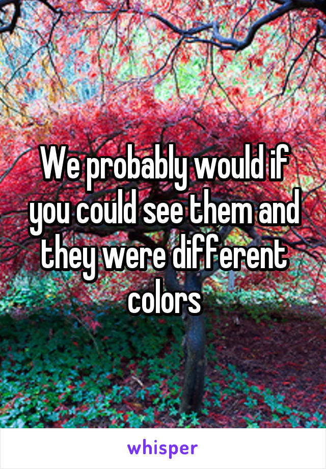 We probably would if you could see them and they were different colors