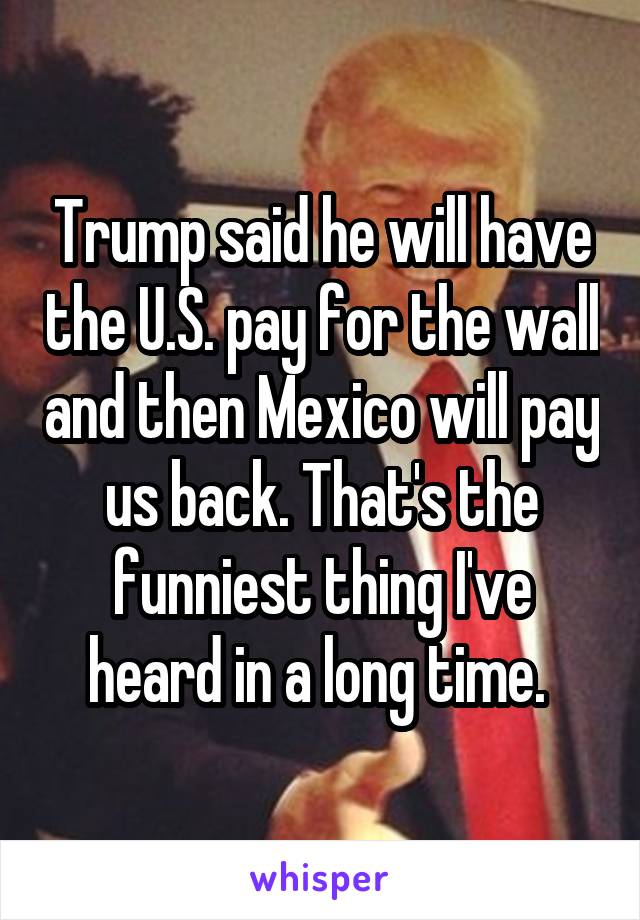 Trump said he will have the U.S. pay for the wall and then Mexico will pay us back. That's the funniest thing I've heard in a long time. 