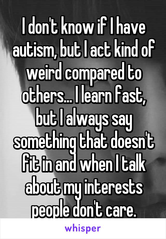 I don't know if I have autism, but I act kind of weird compared to others... I learn fast, but I always say something that doesn't fit in and when I talk about my interests people don't care.