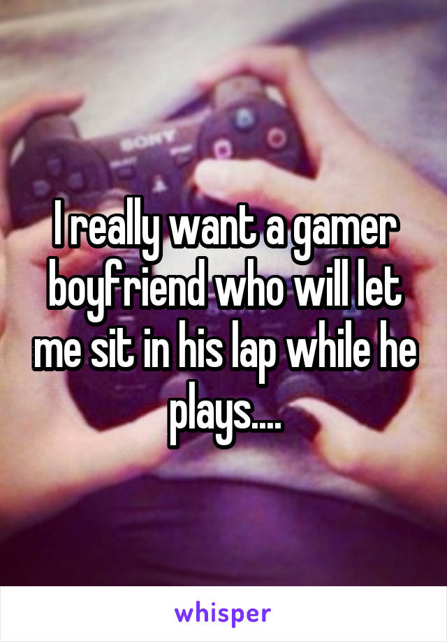 I really want a gamer boyfriend who will let me sit in his lap while he plays....