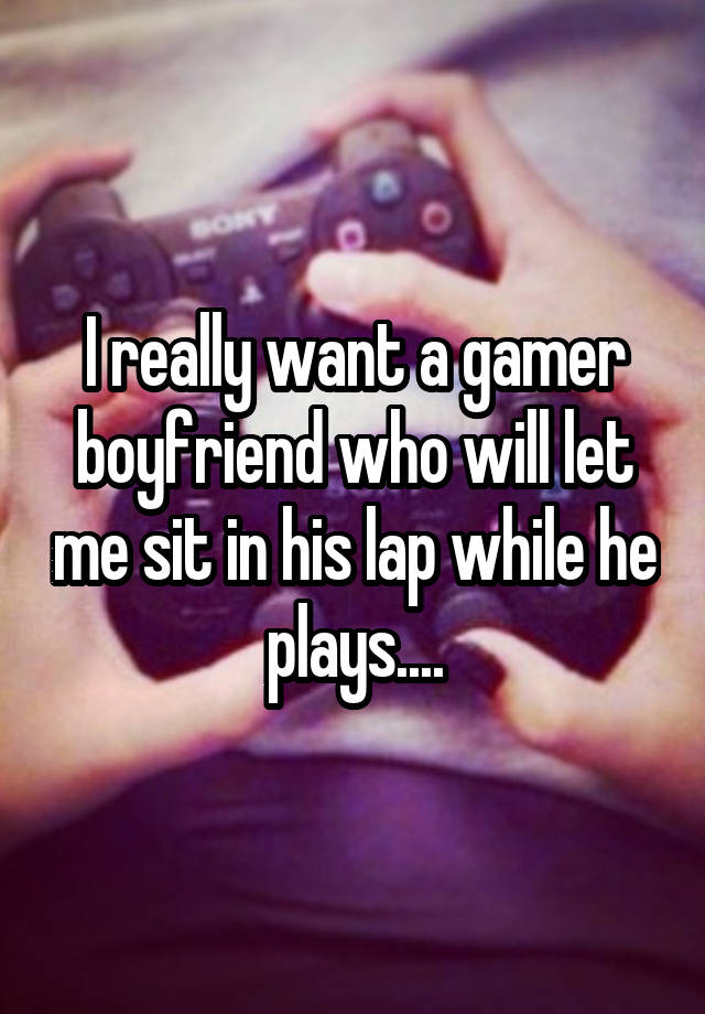 I really want a gamer boyfriend who will let me sit in his lap while he plays....