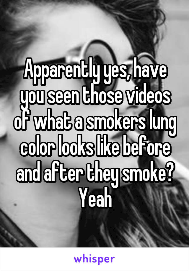 Apparently yes, have you seen those videos of what a smokers lung color looks like before and after they smoke? Yeah