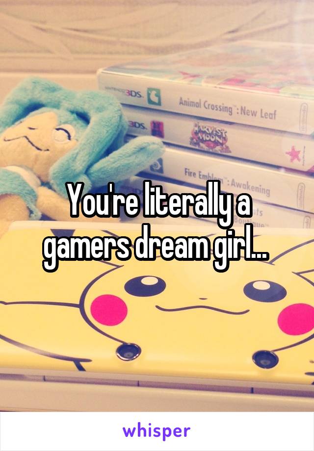 You're literally a gamers dream girl... 