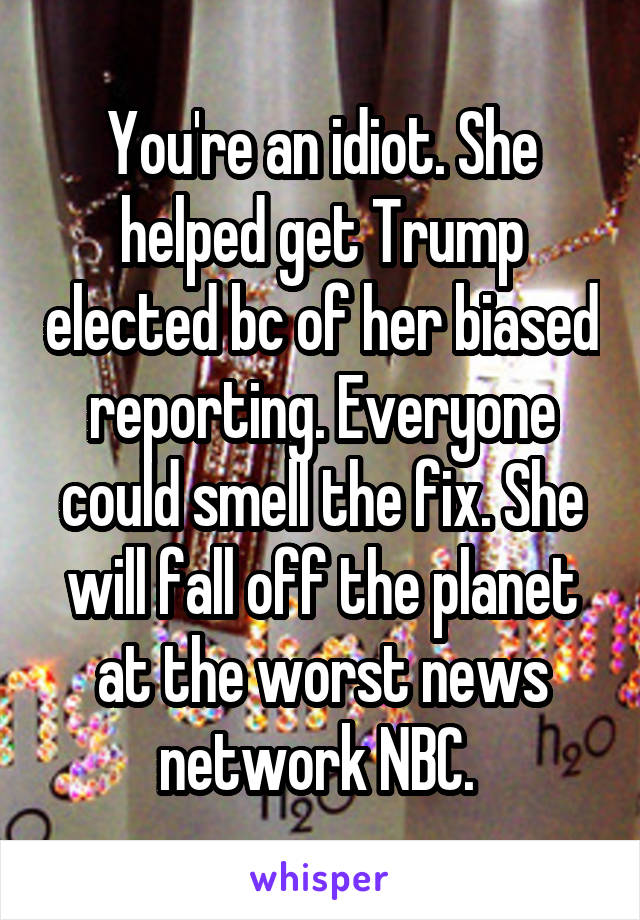 You're an idiot. She helped get Trump elected bc of her biased reporting. Everyone could smell the fix. She will fall off the planet at the worst news network NBC. 