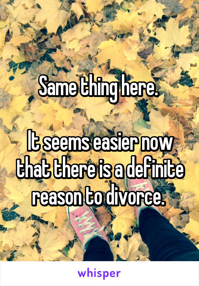 Same thing here. 

It seems easier now that there is a definite reason to divorce. 