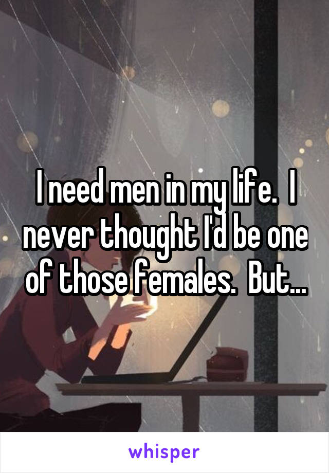 I need men in my life.  I never thought I'd be one of those females.  But...