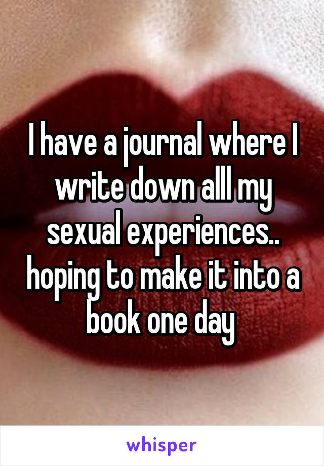 I have a journal where I write down alll my sexual experiences.. hoping to make it into a book one day 