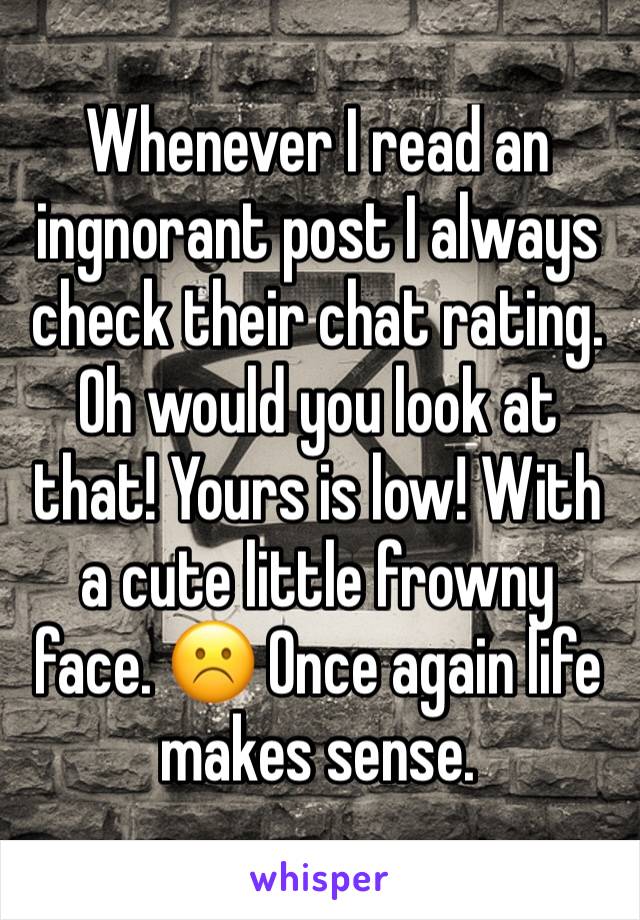 Whenever I read an ingnorant post I always check their chat rating. Oh would you look at that! Yours is low! With a cute little frowny face. ☹️ Once again life makes sense. 