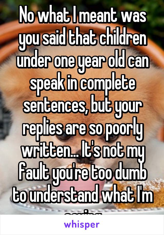 No what I meant was you said that children under one year old can speak in complete sentences, but your replies are so poorly written... It's not my fault you're too dumb to understand what I'm saying