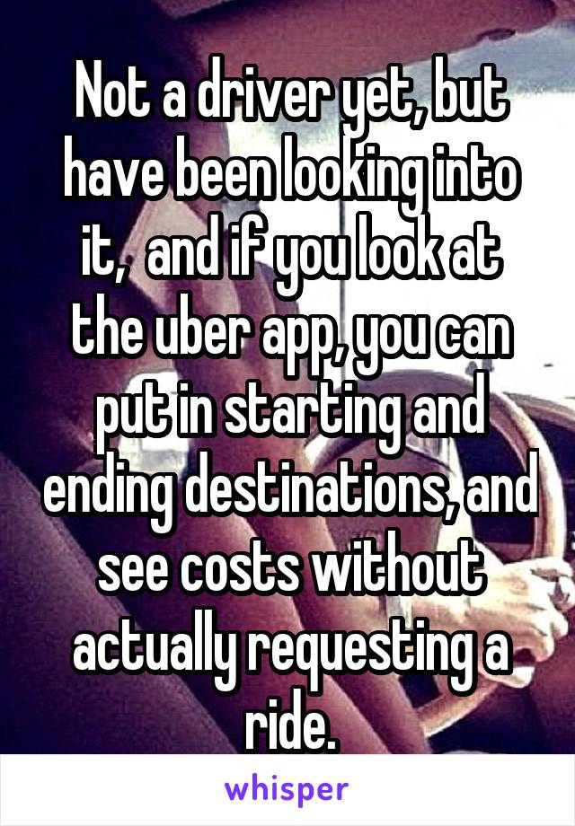 Not a driver yet, but have been looking into it,  and if you look at the uber app, you can put in starting and ending destinations, and see costs without actually requesting a ride.