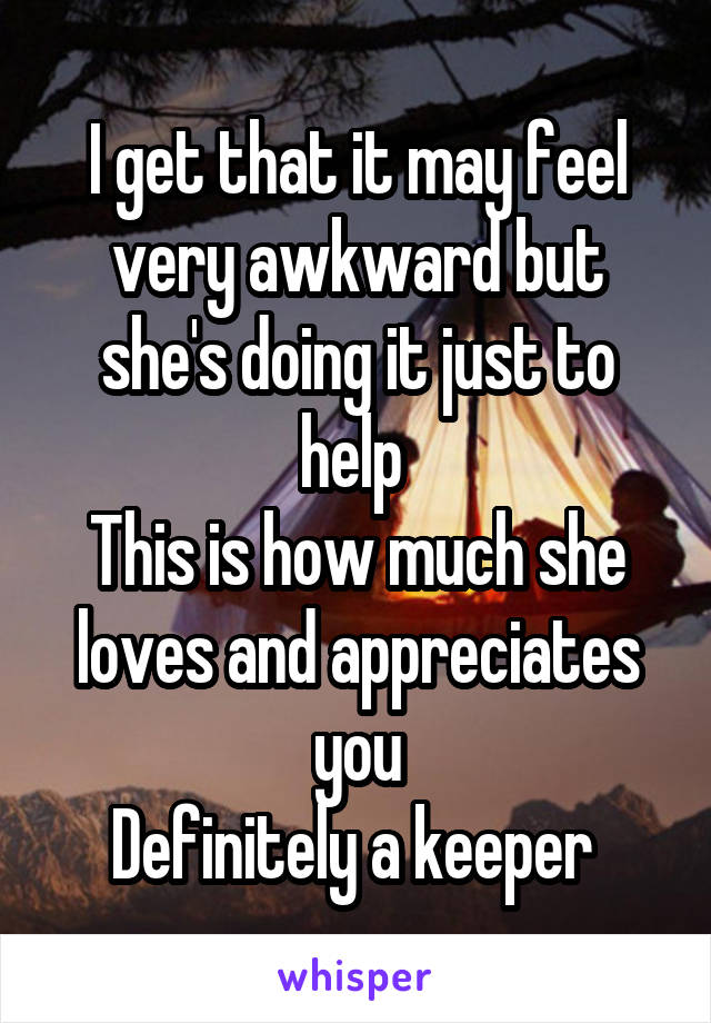 I get that it may feel very awkward but she's doing it just to help 
This is how much she loves and appreciates you
Definitely a keeper 