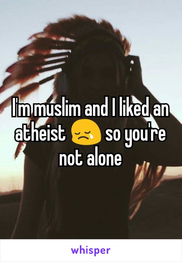 I'm muslim and I liked an atheist 😢 so you're not alone