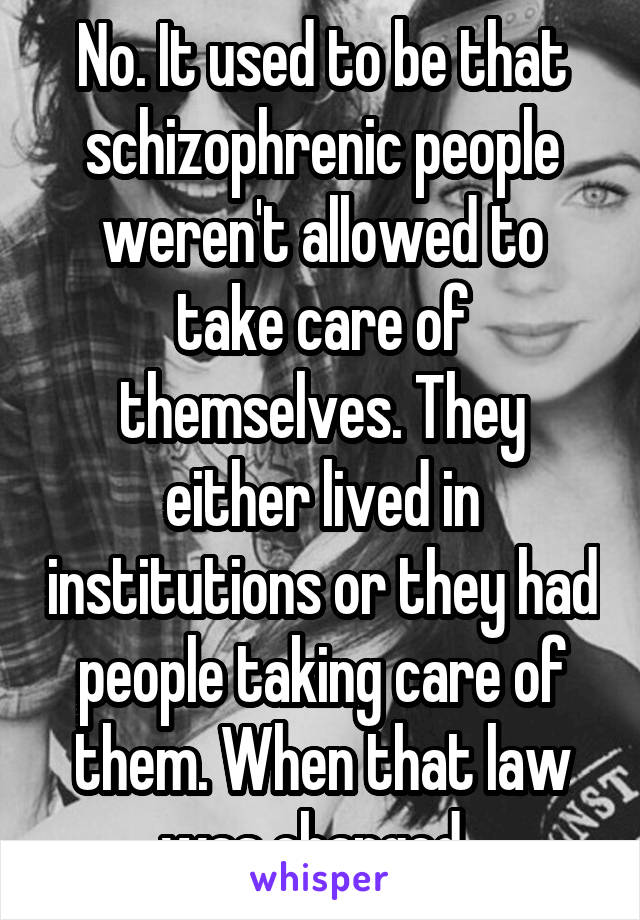No. It used to be that schizophrenic people weren't allowed to take care of themselves. They either lived in institutions or they had people taking care of them. When that law was changed. 