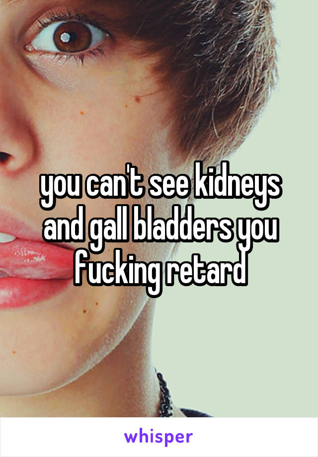 you can't see kidneys and gall bladders you fucking retard