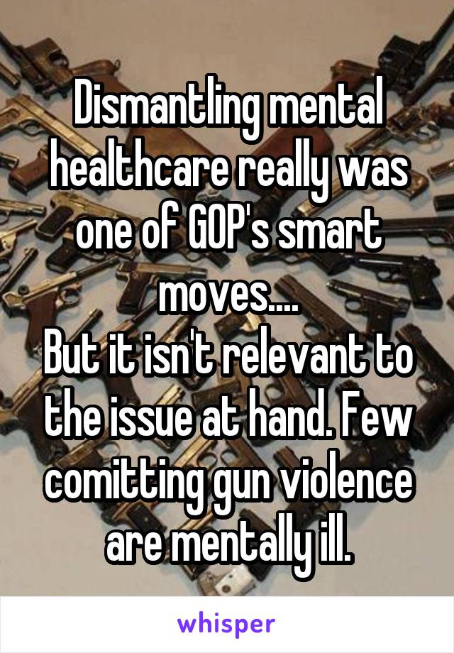 Dismantling mental healthcare really was one of GOP's smart moves....
But it isn't relevant to the issue at hand. Few comitting gun violence are mentally ill.