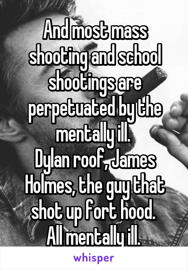 And most mass shooting and school shootings are perpetuated by the mentally ill. 
Dylan roof, James Holmes, the guy that shot up fort hood. 
All mentally ill. 