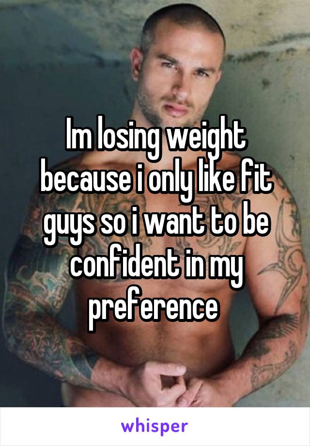 Im losing weight because i only like fit guys so i want to be confident in my preference 