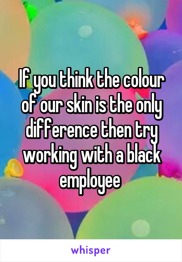 If you think the colour of our skin is the only difference then try working with a black employee 