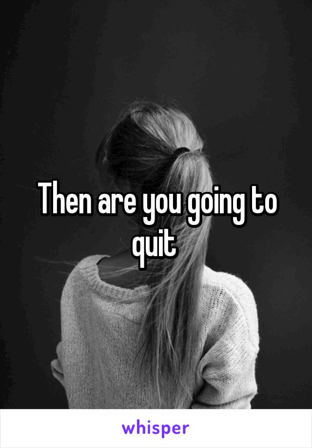 Then are you going to quit 