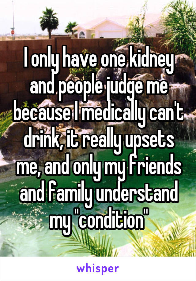 I only have one kidney and people judge me because I medically can't drink, it really upsets me, and only my friends and family understand my "condition"