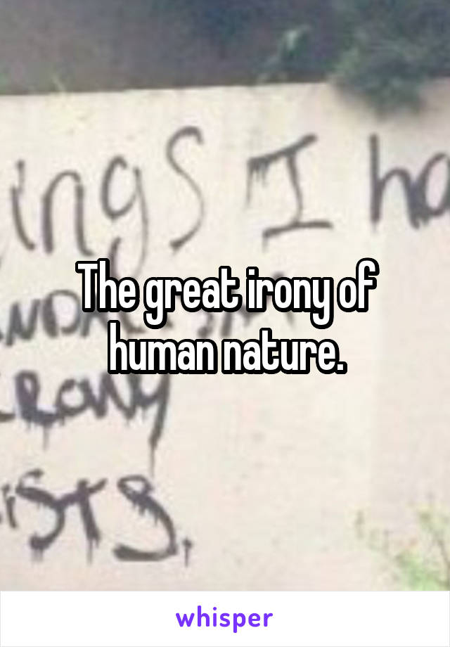 The great irony of human nature.