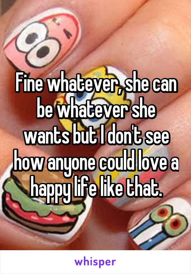 Fine whatever, she can be whatever she wants but I don't see how anyone could love a happy life like that.