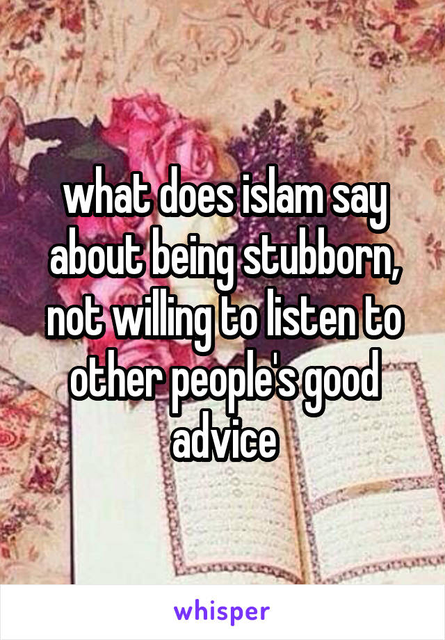 what does islam say about being stubborn, not willing to listen to other people's good advice