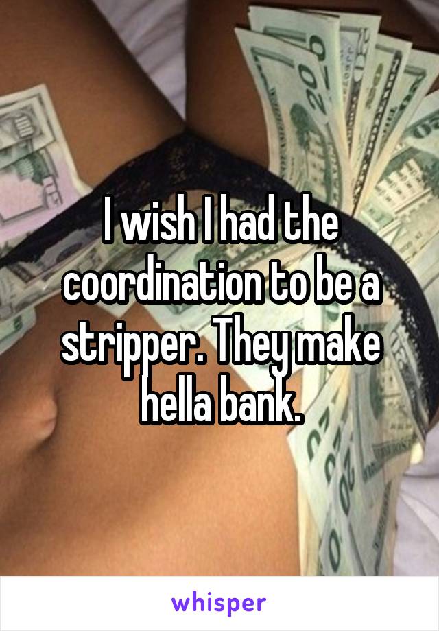 I wish I had the coordination to be a stripper. They make hella bank.