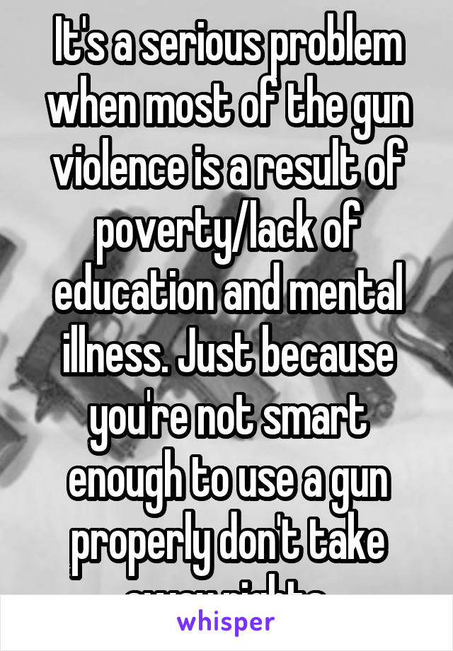 It's a serious problem when most of the gun violence is a result of poverty/lack of education and mental illness. Just because you're not smart enough to use a gun properly don't take away rights.