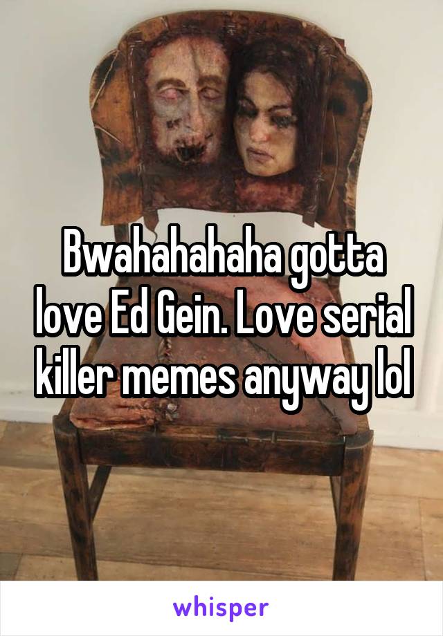 Bwahahahaha gotta love Ed Gein. Love serial killer memes anyway lol