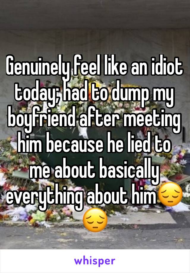 Genuinely feel like an idiot today; had to dump my boyfriend after meeting him because he lied to me about basically everything about him😔😔