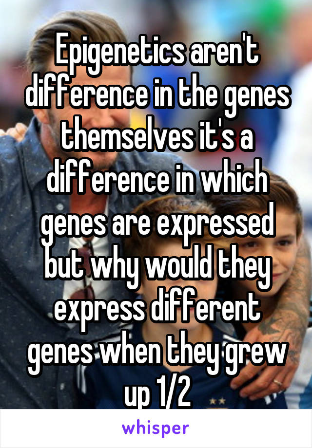 Epigenetics aren't difference in the genes themselves it's a difference in which genes are expressed but why would they express different genes when they grew up 1/2