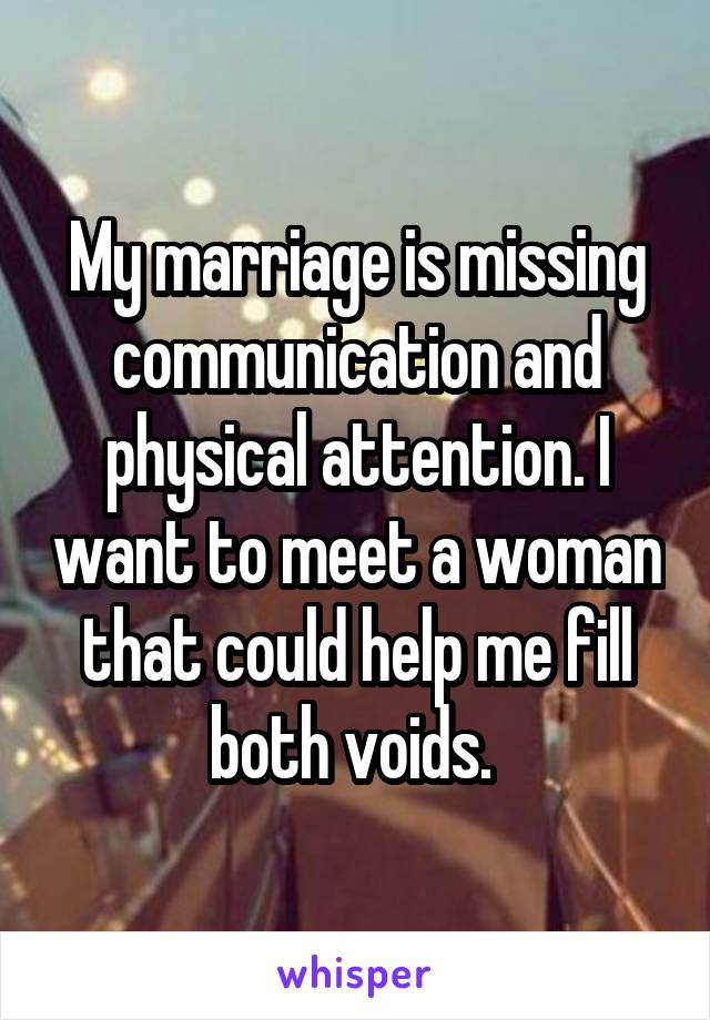 My marriage is missing communication and physical attention. I want to meet a woman that could help me fill both voids. 