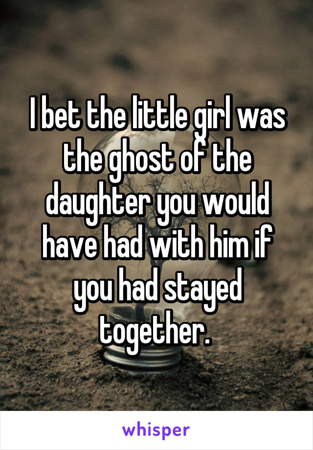 I bet the little girl was the ghost of the daughter you would have had with him if you had stayed together. 