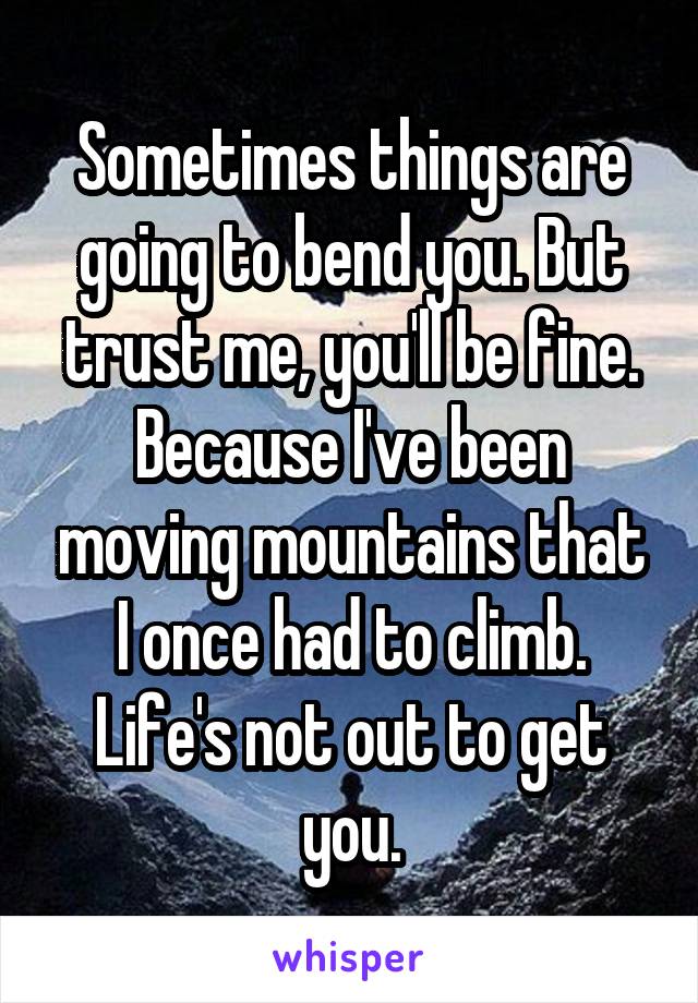Sometimes things are going to bend you. But trust me, you'll be fine. Because I've been moving mountains that I once had to climb. Life's not out to get you.