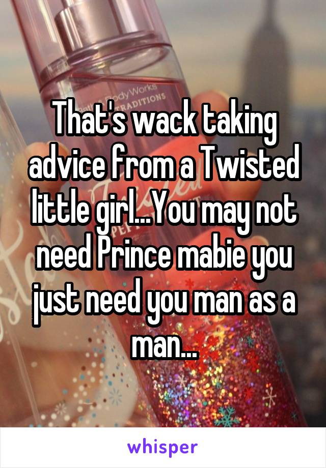 That's wack taking advice from a Twisted little girl...You may not need Prince mabie you just need you man as a man...