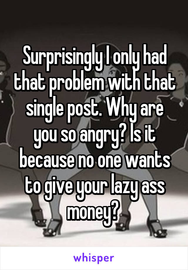 Surprisingly I only had that problem with that single post. Why are you so angry? Is it because no one wants to give your lazy ass money? 