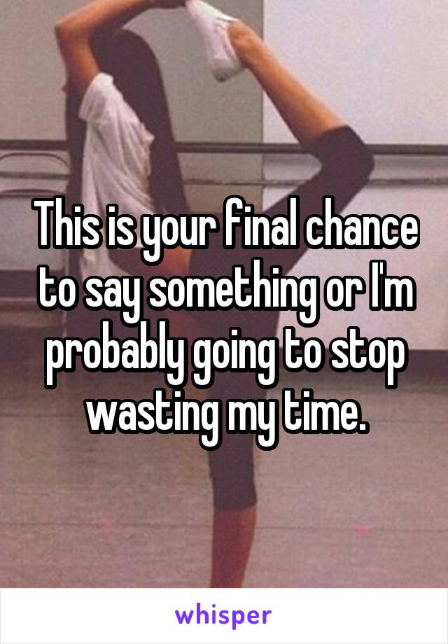 This is your final chance to say something or I'm probably going to stop wasting my time.