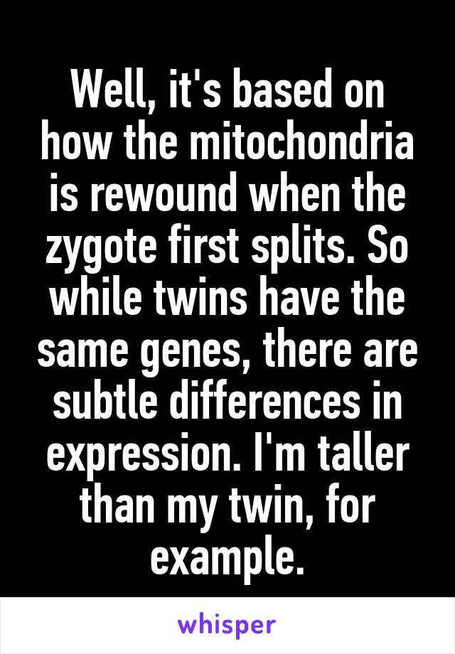 Well, it's based on how the mitochondria is rewound when the zygote first splits. So while twins have the same genes, there are subtle differences in expression. I'm taller than my twin, for example.