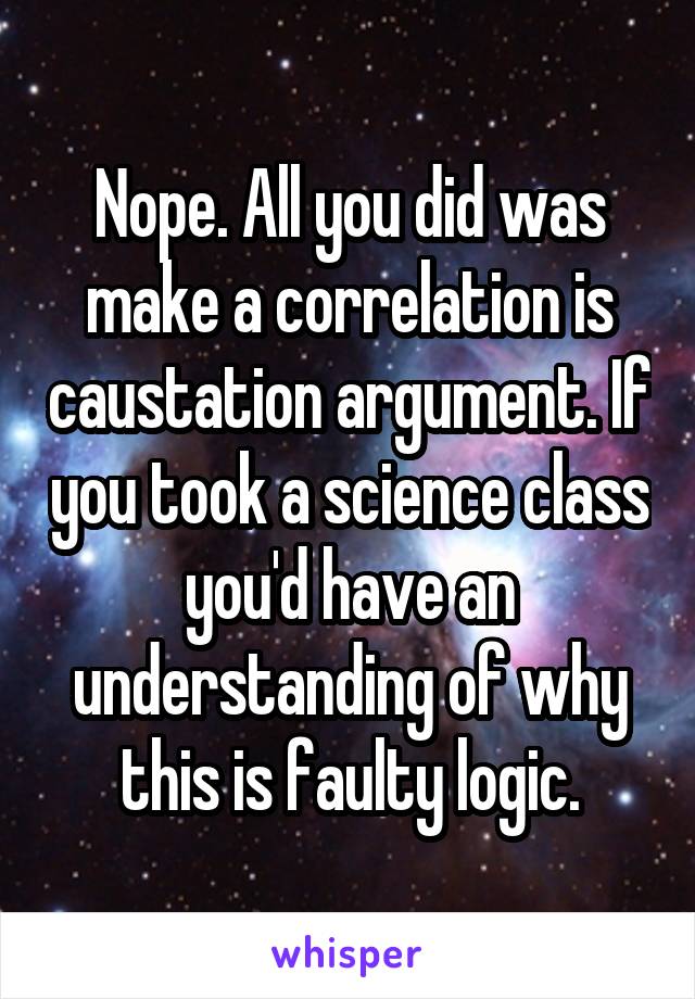 Nope. All you did was make a correlation is caustation argument. If you took a science class you'd have an understanding of why this is faulty logic.